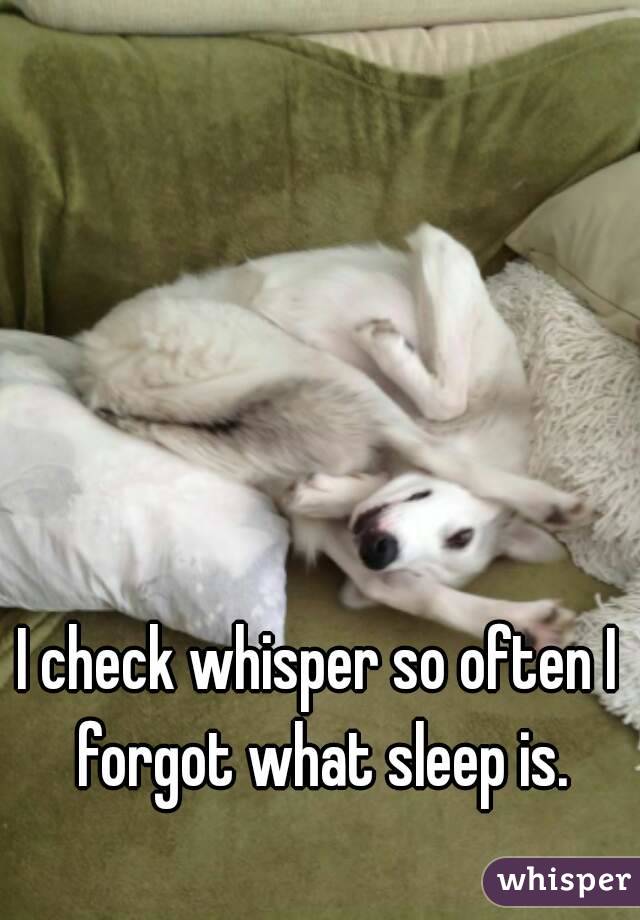 I check whisper so often I forgot what sleep is.