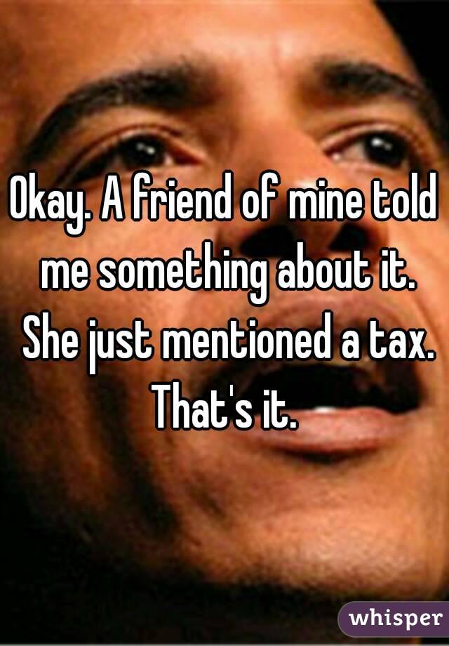 Okay. A friend of mine told me something about it. She just mentioned a tax. That's it. 