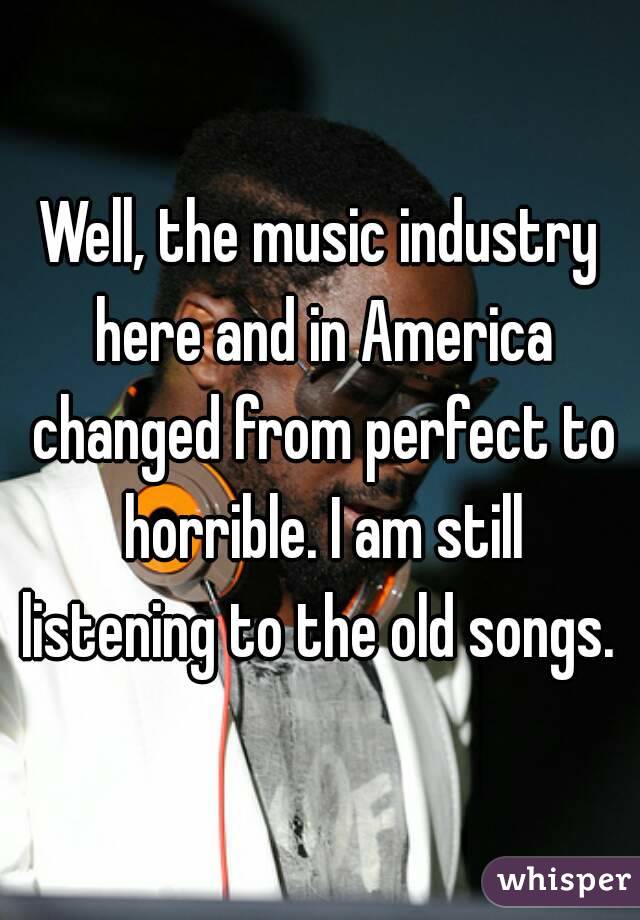 Well, the music industry here and in America changed from perfect to horrible. I am still listening to the old songs. 