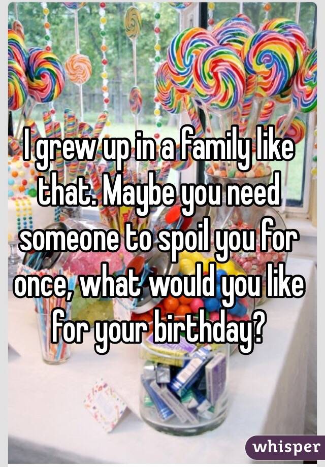 I grew up in a family like that. Maybe you need someone to spoil you for once, what would you like for your birthday?