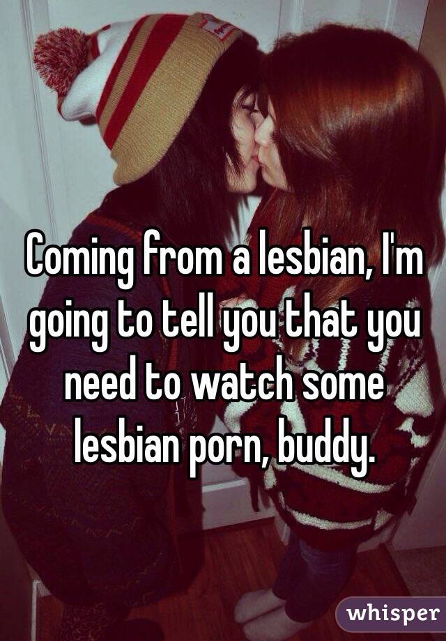 Coming from a lesbian, I'm going to tell you that you need to watch some lesbian porn, buddy.