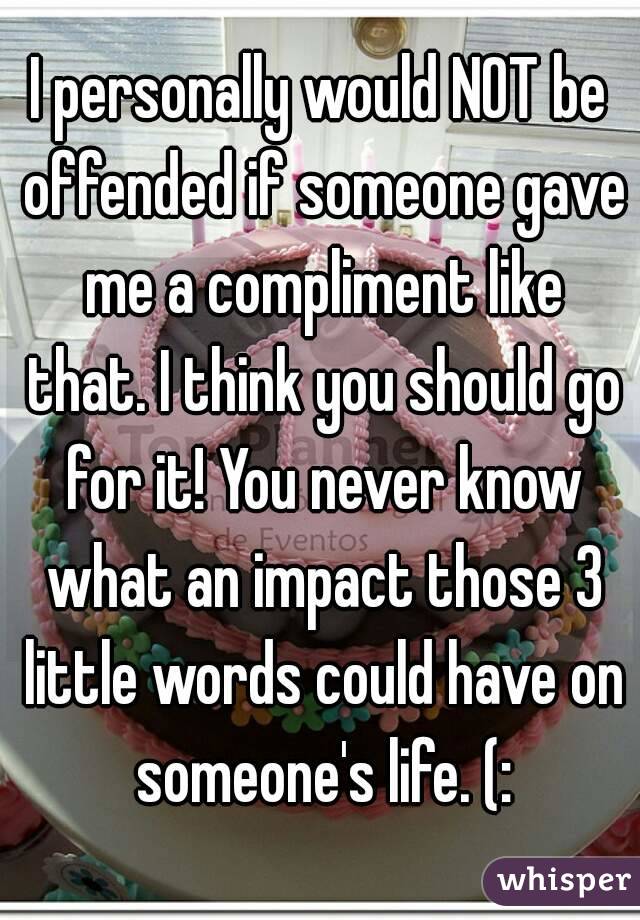 I personally would NOT be offended if someone gave me a compliment like that. I think you should go for it! You never know what an impact those 3 little words could have on someone's life. (: