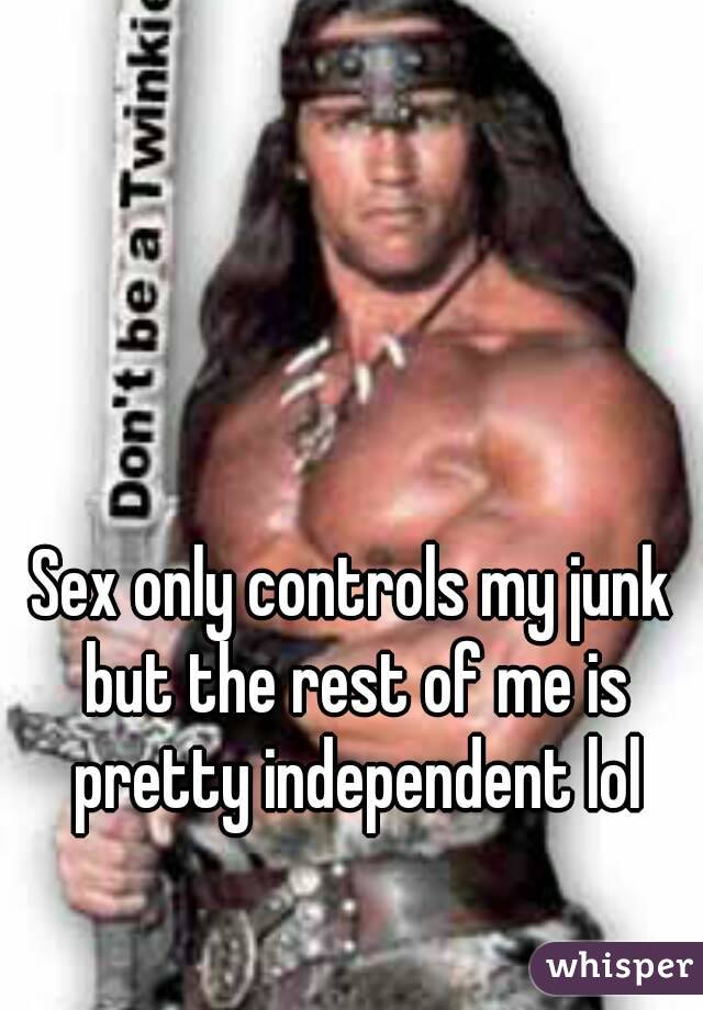 Sex only controls my junk but the rest of me is pretty independent lol