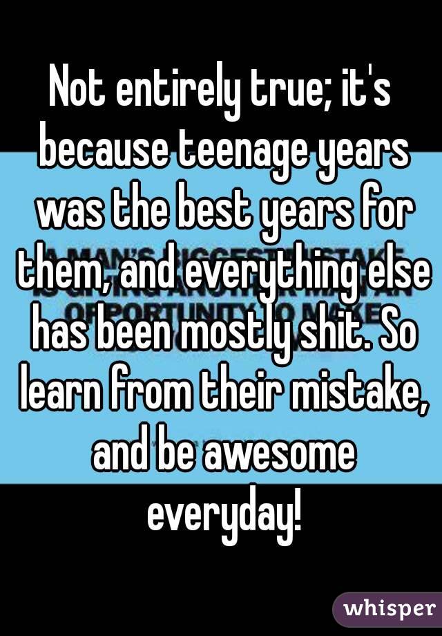 Not entirely true; it's because teenage years was the best years for them, and everything else has been mostly shit. So learn from their mistake, and be awesome everyday!