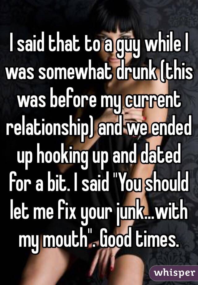 I said that to a guy while I was somewhat drunk (this was before my current relationship) and we ended up hooking up and dated for a bit. I said "You should let me fix your junk...with my mouth". Good times. 