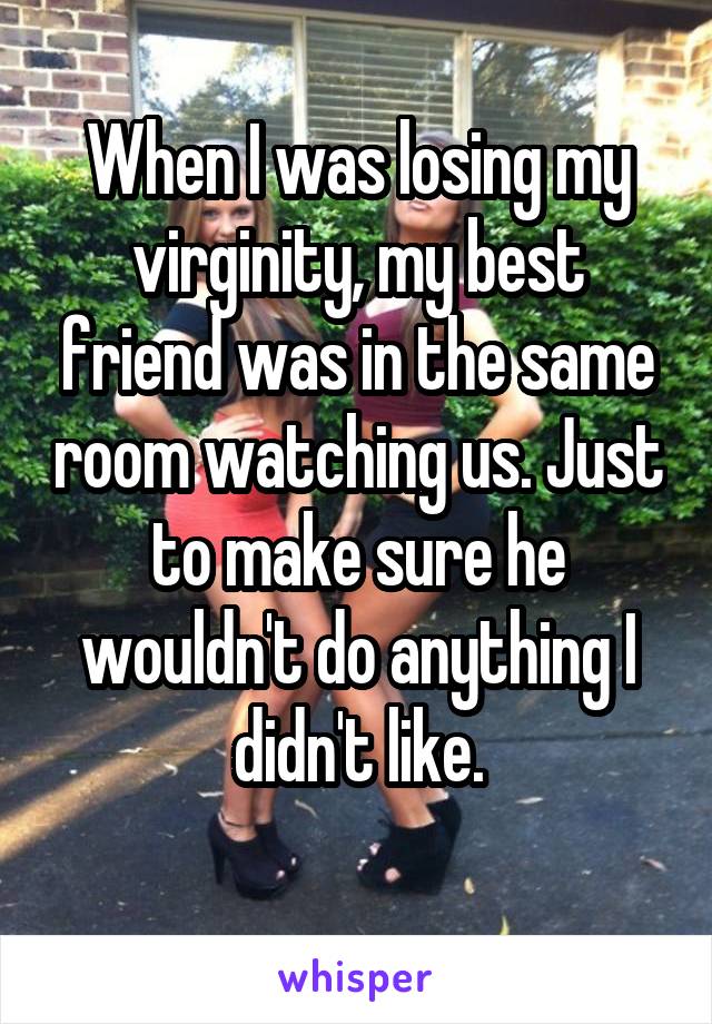 When I was losing my virginity, my best friend was in the same room watching us. Just to make sure he wouldn't do anything I didn't like.

