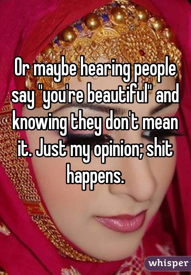 Or maybe hearing people say "you're beautiful" and knowing they don't mean it. Just my opinion; shit happens.