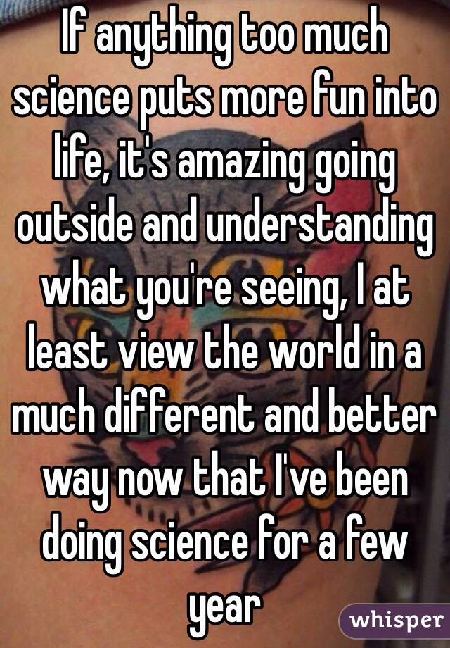 If anything too much science puts more fun into life, it's amazing going outside and understanding what you're seeing, I at least view the world in a much different and better way now that I've been doing science for a few year