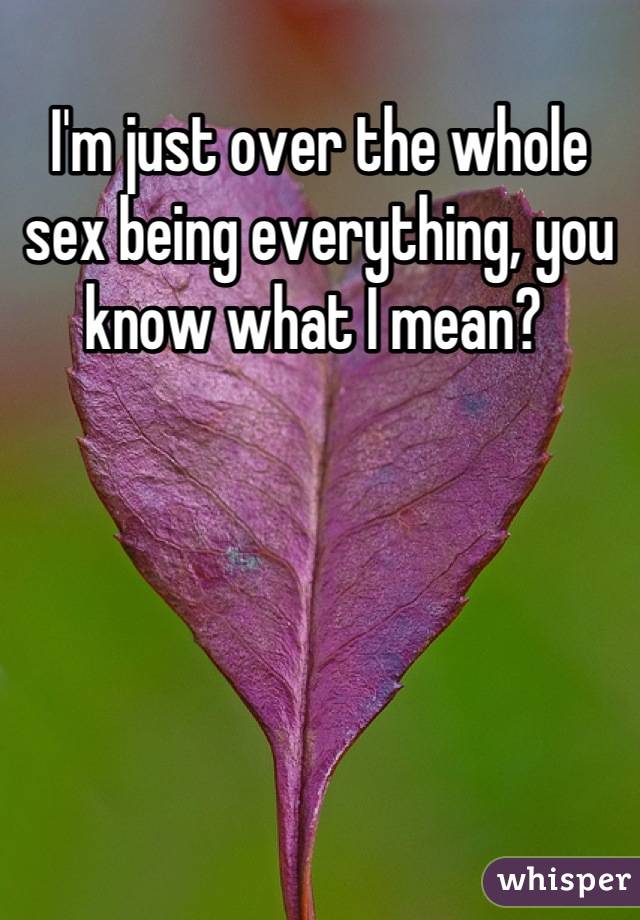 I'm just over the whole sex being everything, you know what I mean? 