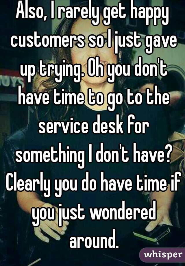 Also, I rarely get happy customers so I just gave up trying. Oh you don't have time to go to the service desk for something I don't have? Clearly you do have time if you just wondered around.