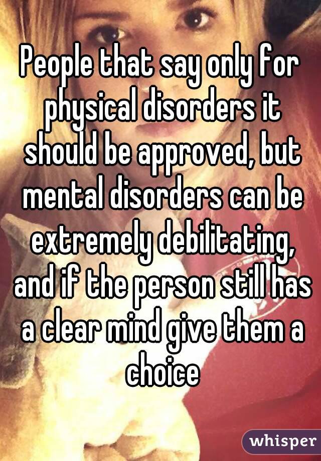 People that say only for physical disorders it should be approved, but mental disorders can be extremely debilitating, and if the person still has a clear mind give them a choice
