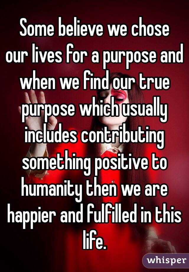  Some believe we chose our lives for a purpose and when we find our true purpose which usually includes contributing something positive to humanity then we are happier and fulfilled in this life. 