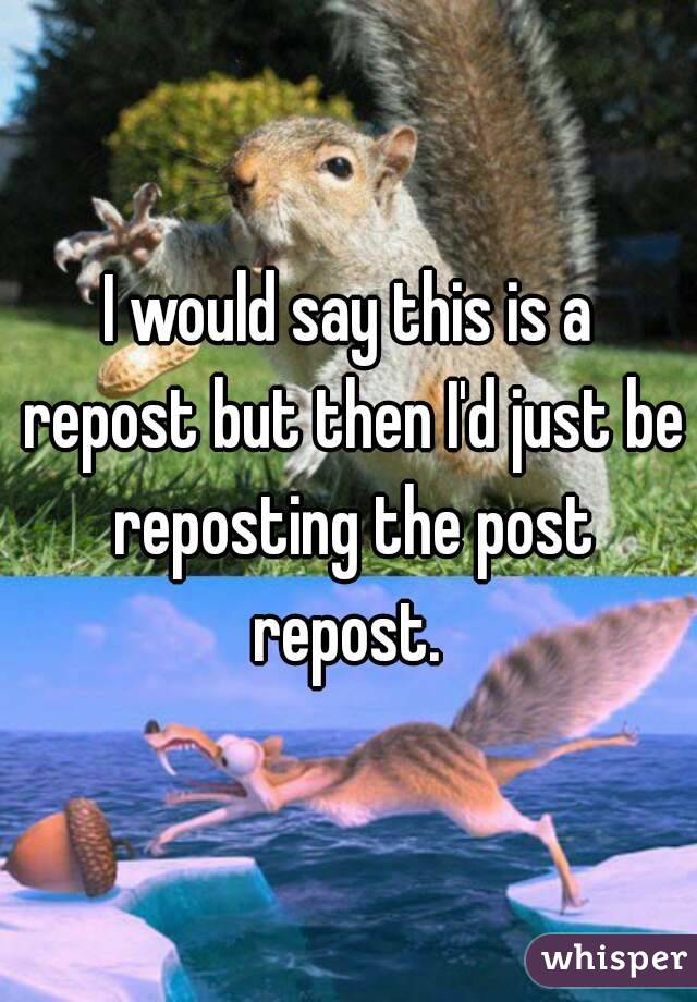 I would say this is a repost but then I'd just be reposting the post repost. 