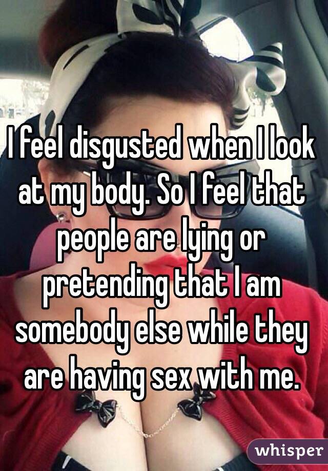 I feel disgusted when I look at my body. So I feel that people are lying or pretending that I am somebody else while they are having sex with me.