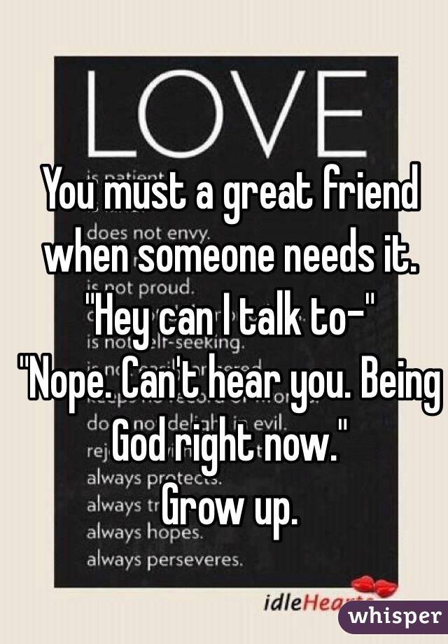 You must a great friend when someone needs it. 
"Hey can I talk to-"
"Nope. Can't hear you. Being God right now."
Grow up.