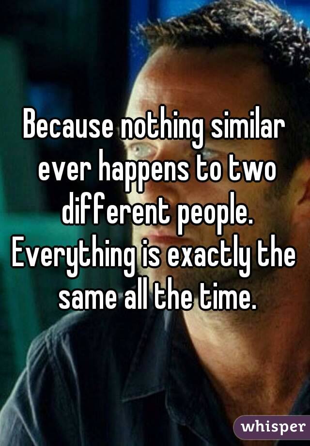 Because nothing similar ever happens to two different people.
Everything is exactly the same all the time.
