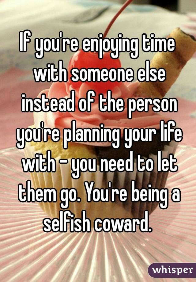 If you're enjoying time with someone else instead of the person you're planning your life with - you need to let them go. You're being a selfish coward. 