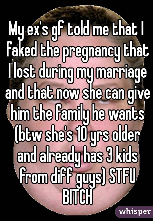 My ex's gf told me that I faked the pregnancy that I lost during my marriage and that now she can give him the family he wants (btw she's 10 yrs older and already has 3 kids from diff guys) STFU BITCH