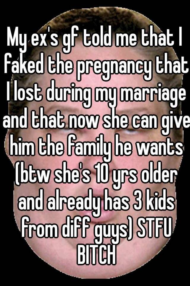 My ex's gf told me that I faked the pregnancy that I lost during my marriage and that now she can give him the family he wants (btw she's 10 yrs older and already has 3 kids from diff guys) STFU BITCH