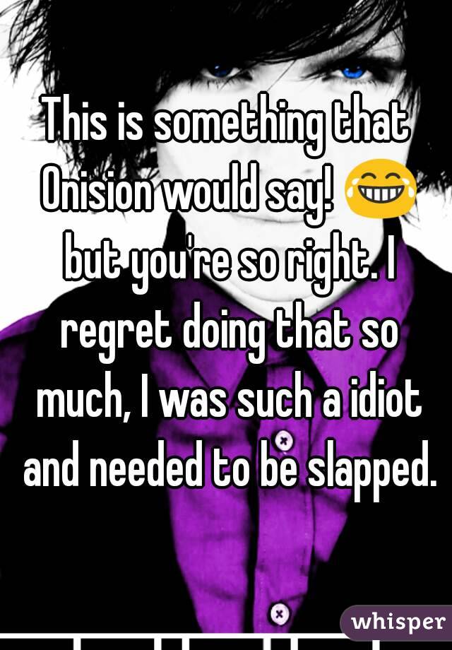 This is something that Onision would say! 😂 but you're so right. I regret doing that so much, I was such a idiot and needed to be slapped.