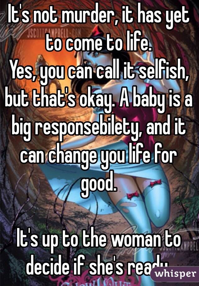 It's not murder, it has yet to come to life. 
Yes, you can call it selfish, but that's okay. A baby is a big responsebilety, and it can change you life for good.

It's up to the woman to decide if she's ready.