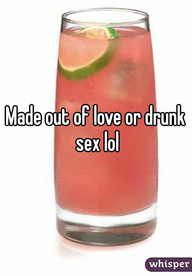 Made out of love or drunk sex lol