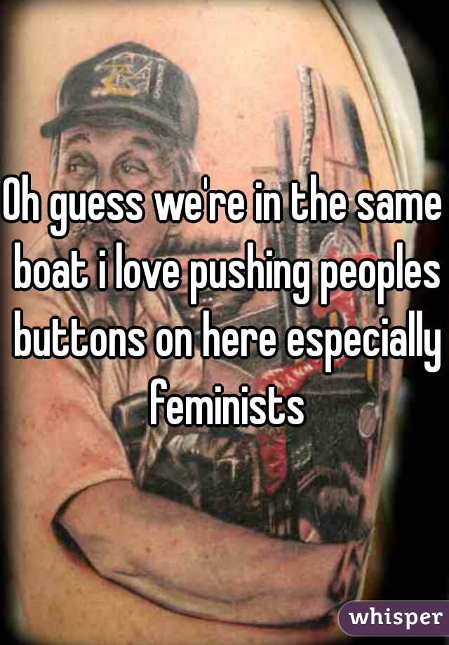 Oh guess we're in the same boat i love pushing peoples buttons on here especially feminists