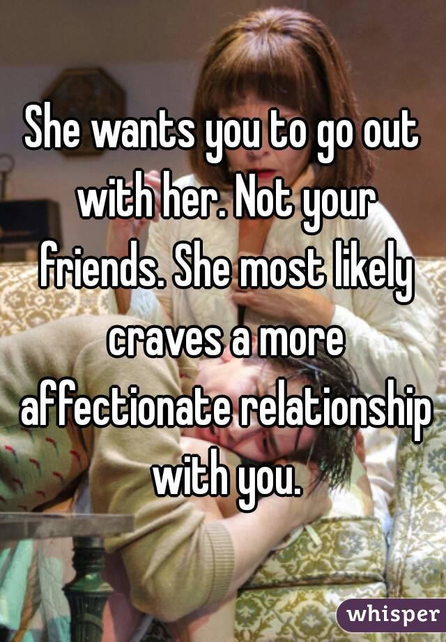 She wants you to go out with her. Not your friends. She most likely craves a more affectionate relationship with you.