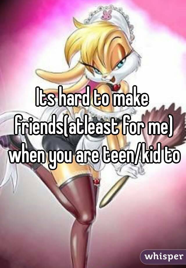 Its hard to make friends(atleast for me) when you are teen/kid to