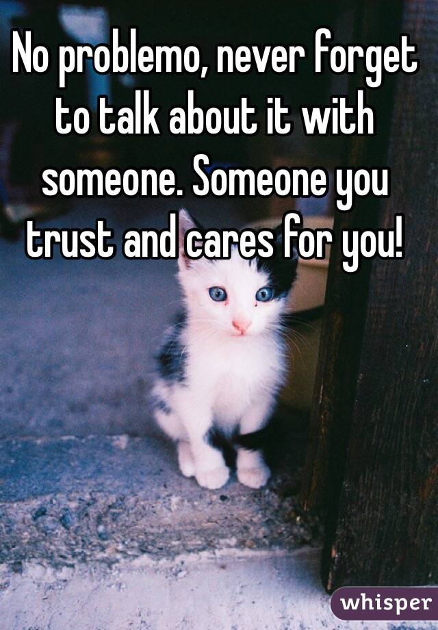 No problemo, never forget to talk about it with someone. Someone you trust and cares for you!