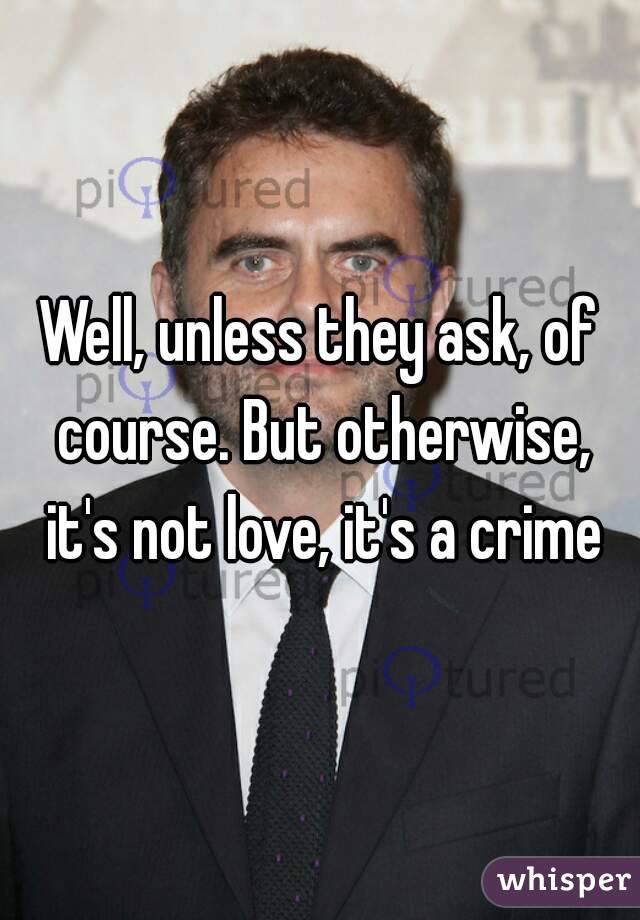 Well, unless they ask, of course. But otherwise, it's not love, it's a crime