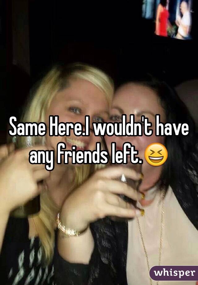 Same Here.I wouldn't have any friends left.😆