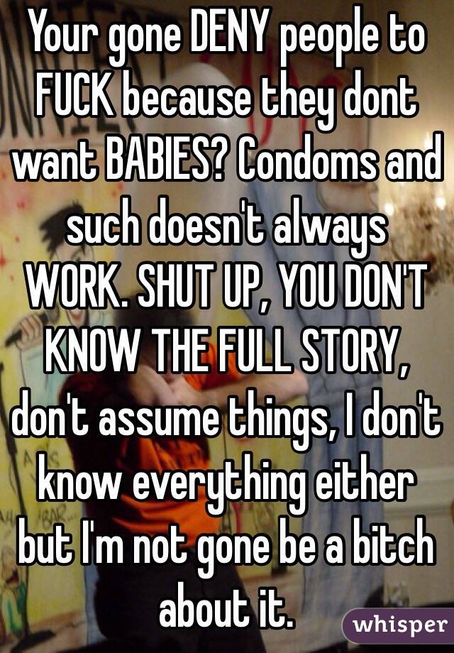 Your gone DENY people to FUCK because they dont want BABIES? Condoms and such doesn't always WORK. SHUT UP, YOU DON'T KNOW THE FULL STORY, don't assume things, I don't know everything either but I'm not gone be a bitch about it.