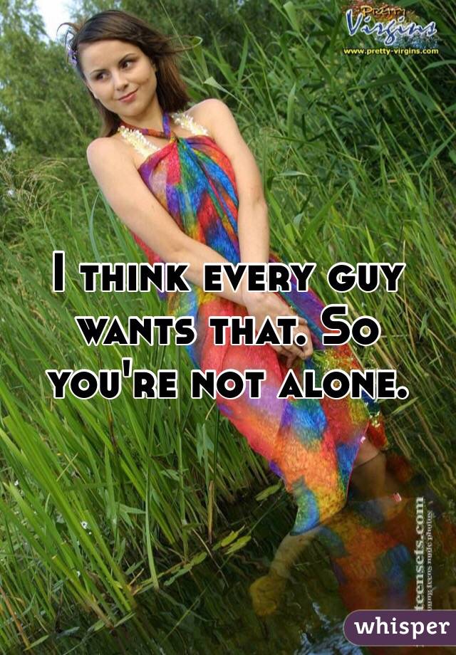 I think every guy wants that. So you're not alone. 