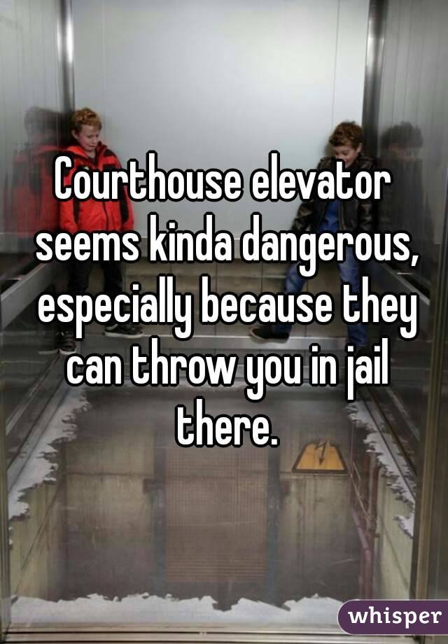 Courthouse elevator seems kinda dangerous, especially because they can throw you in jail there.