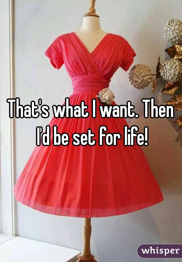 That's what I want. Then I'd be set for life!