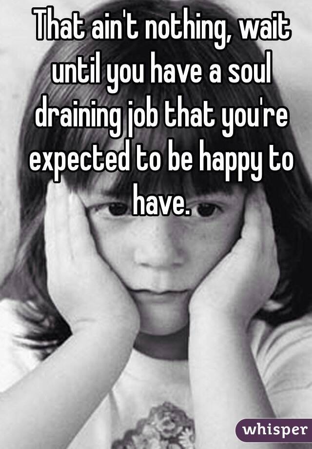 That ain't nothing, wait until you have a soul draining job that you're expected to be happy to have.