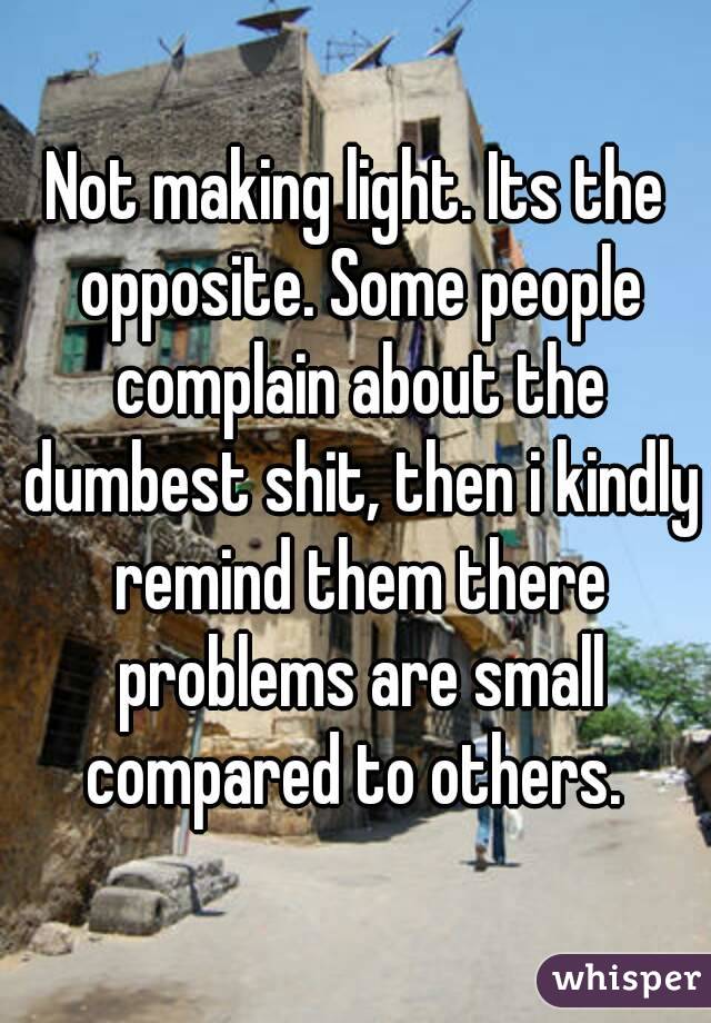 Not making light. Its the opposite. Some people complain about the dumbest shit, then i kindly remind them there problems are small compared to others. 