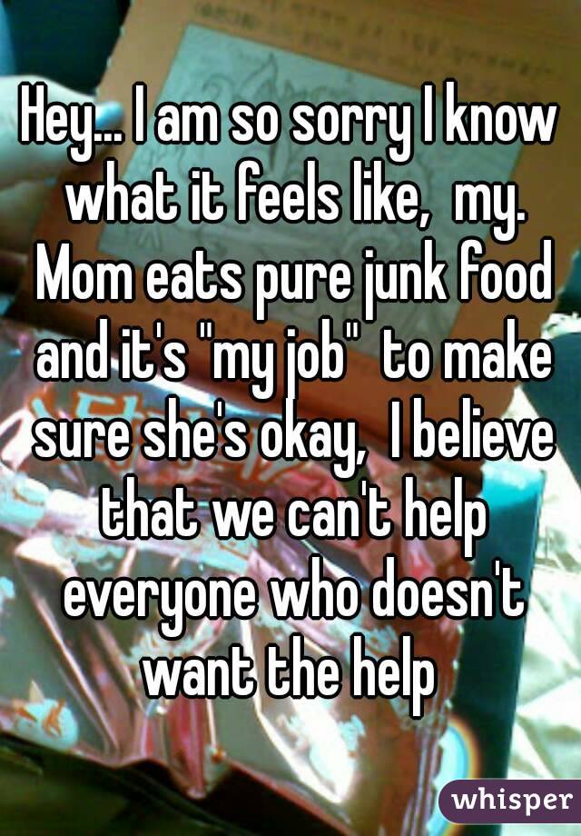 Hey... I am so sorry I know what it feels like,  my. Mom eats pure junk food and it's "my job"  to make sure she's okay,  I believe that we can't help everyone who doesn't want the help 