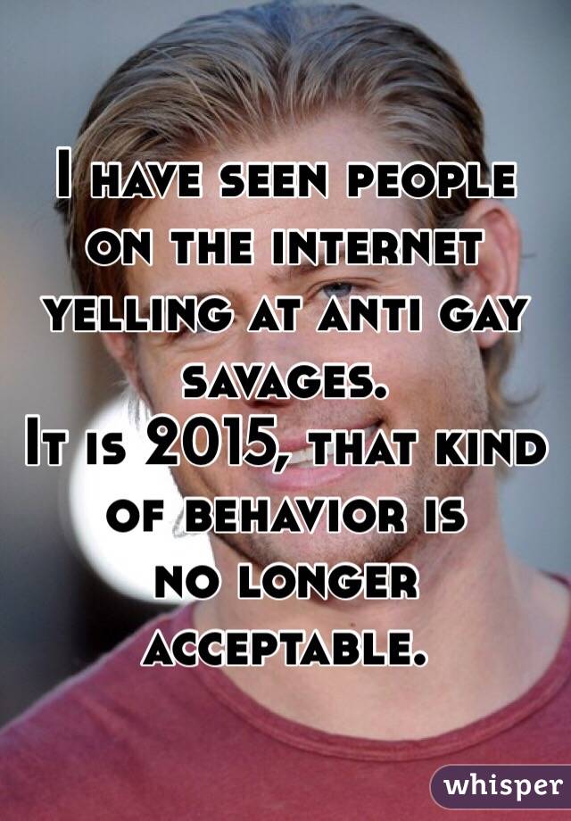 I have seen people on the internet 
yelling at anti gay savages.
It is 2015, that kind of behavior is
no longer acceptable.