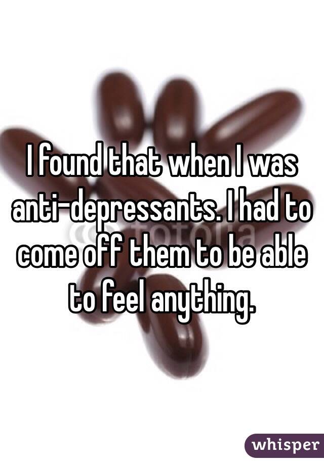 I found that when I was anti-depressants. I had to come off them to be able to feel anything.