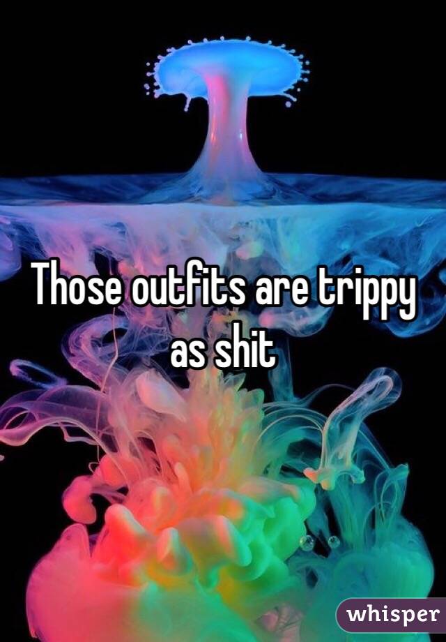 Those outfits are trippy as shit