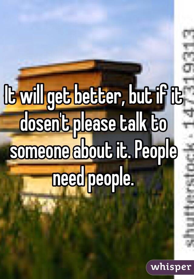 It will get better, but if it dosen't please talk to someone about it. People need people. 