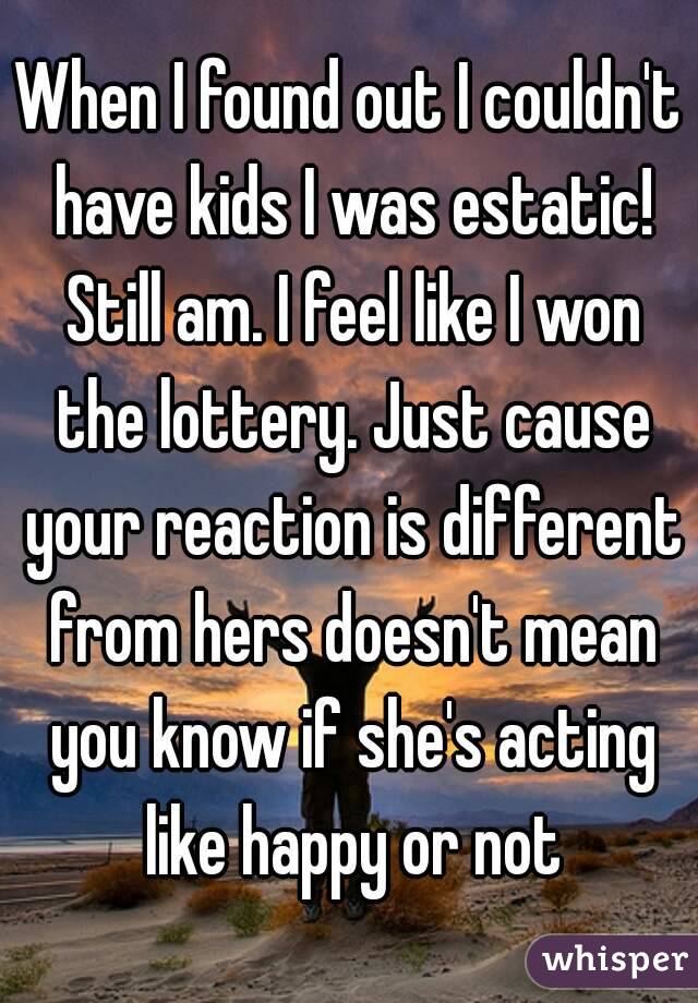 When I found out I couldn't have kids I was estatic! Still am. I feel like I won the lottery. Just cause your reaction is different from hers doesn't mean you know if she's acting like happy or not