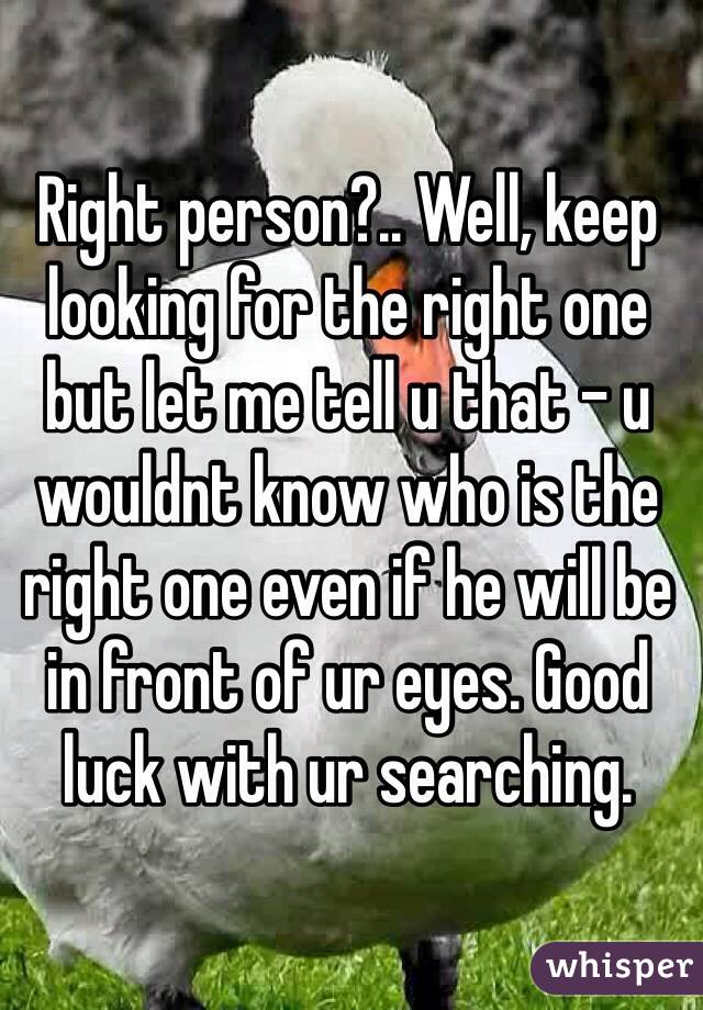 Right person?.. Well, keep looking for the right one but let me tell u that - u wouldnt know who is the right one even if he will be in front of ur eyes. Good luck with ur searching. 