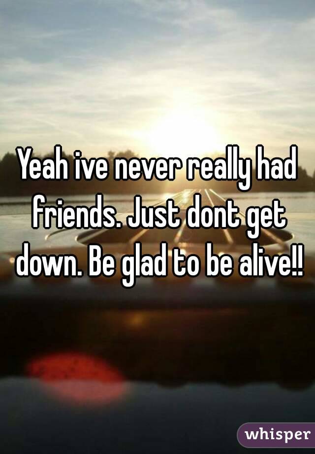 Yeah ive never really had friends. Just dont get down. Be glad to be alive!!