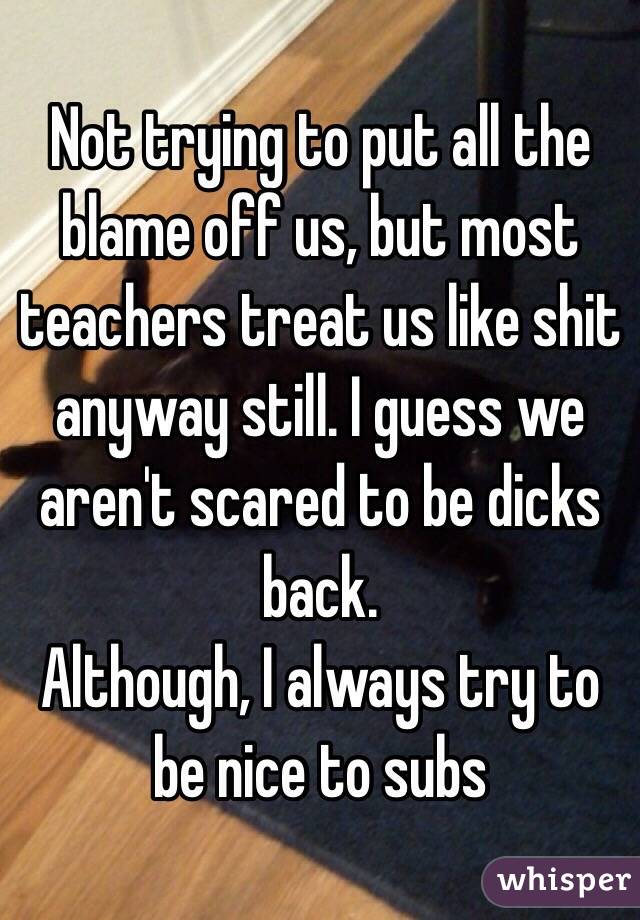 Not trying to put all the blame off us, but most teachers treat us like shit anyway still. I guess we aren't scared to be dicks back. 
Although, I always try to be nice to subs