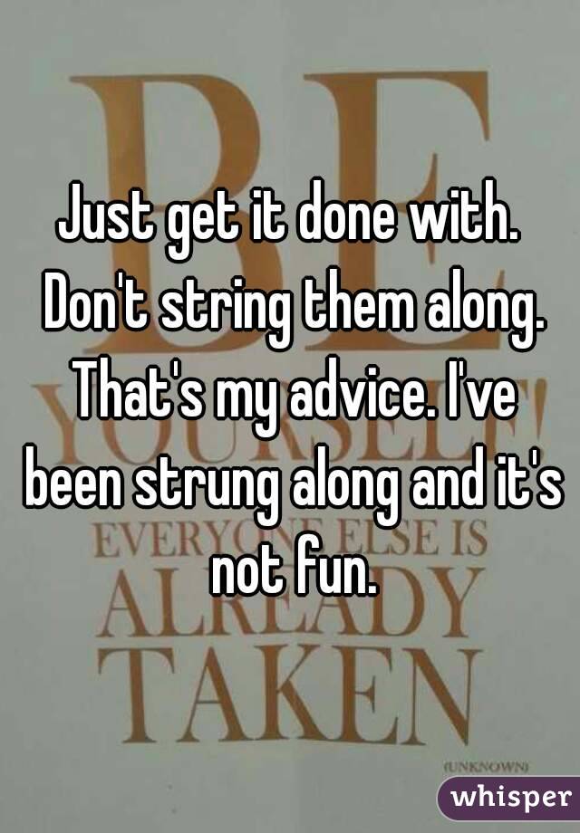 Just get it done with. Don't string them along. That's my advice. I've been strung along and it's not fun.