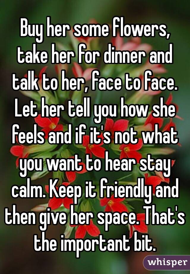 Buy her some flowers, take her for dinner and talk to her, face to face. Let her tell you how she feels and if it's not what you want to hear stay calm. Keep it friendly and then give her space. That's the important bit. 