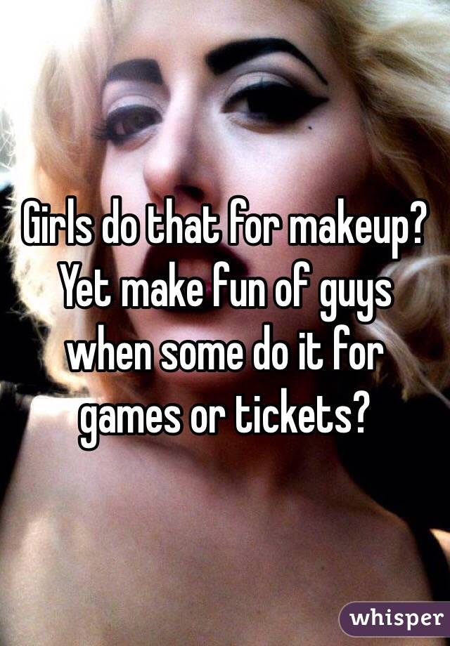 Girls do that for makeup? Yet make fun of guys when some do it for games or tickets?